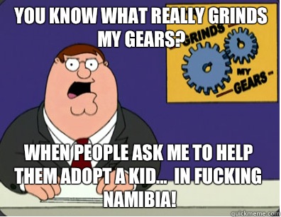 you know what really grinds my gears? When people ask me to help them adopt a kid...  In fucking Namibia!  Grinds my gears