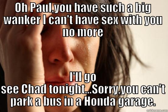 OH PAUL,YOU HAVE SUCH A BIG WANKER I CAN'T HAVE SEX WITH YOU NO MORE I'LL GO SEE CHAD TONIGHT...SORRY,YOU CAN'T PARK A BUS IN A HONDA GARAGE. First World Problems