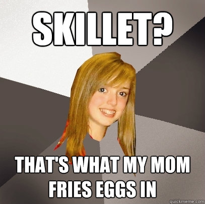 Skillet? That's what my mom fries eggs in - Skillet? That's what my mom fries eggs in  Musically Oblivious 8th Grader