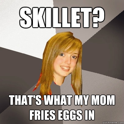 Skillet? That's what my mom fries eggs in  Musically Oblivious 8th Grader