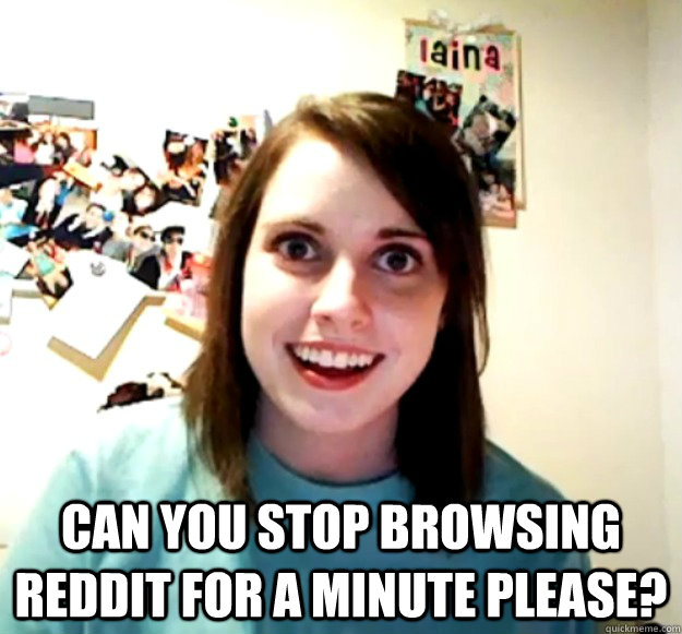  can you stop browsing reddit for a minute please?  Overly Attached Girlfriend