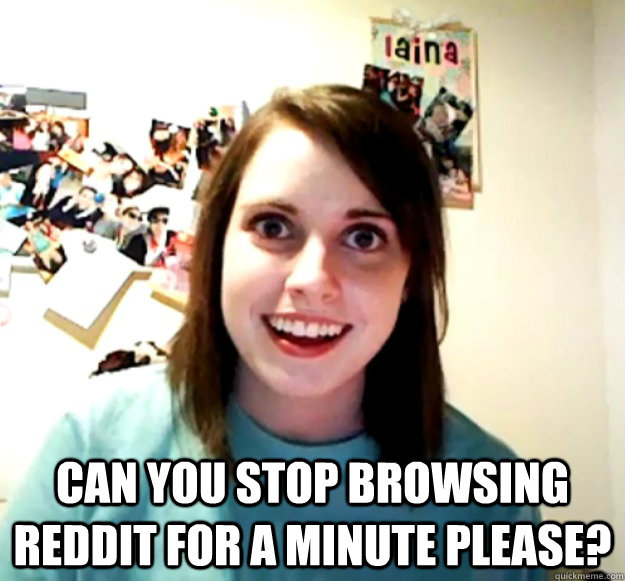  can you stop browsing reddit for a minute please?  Overly Attached Girlfriend