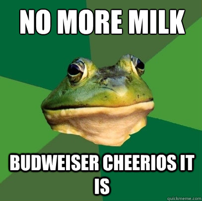 no more milk Budweiser cheerios it is  Foul Bachelor Frog