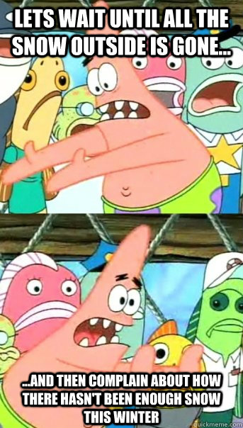 Lets wait until all the snow outside is gone... ...and then complain about how there hasn't been enough snow this winter  Push it somewhere else Patrick