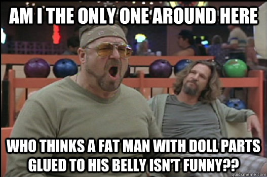 Am I the only one around here who thinks a fat man with doll parts glued to his belly isn't funny?? - Am I the only one around here who thinks a fat man with doll parts glued to his belly isn't funny??  Angry Walter