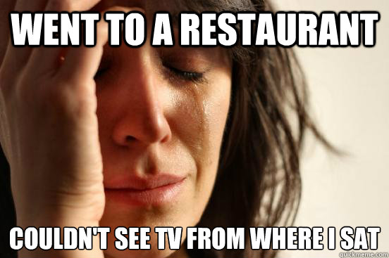 went to a restaurant couldn't see tv from where I sat  First World Problems