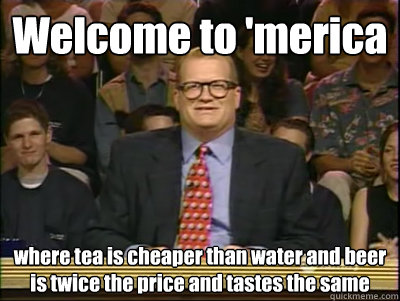 Welcome to 'merica where tea is cheaper than water and beer is twice the price and tastes the same   Its time to play drew carey