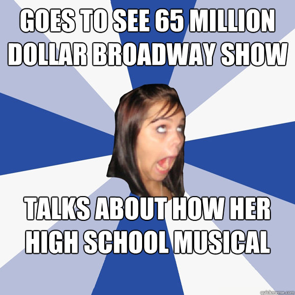 goes to see 65 million dollar broadway show talks about how her high school musical was better  Annoying Facebook Girl
