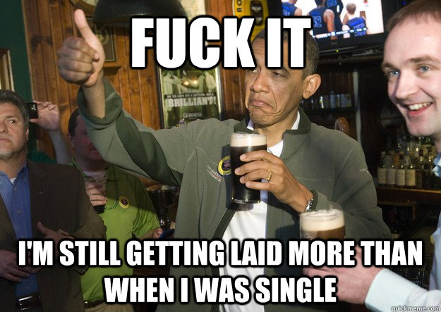 Fuck it  I'm still getting laid more than when I was single  BARACK OBAMA APPROVES
