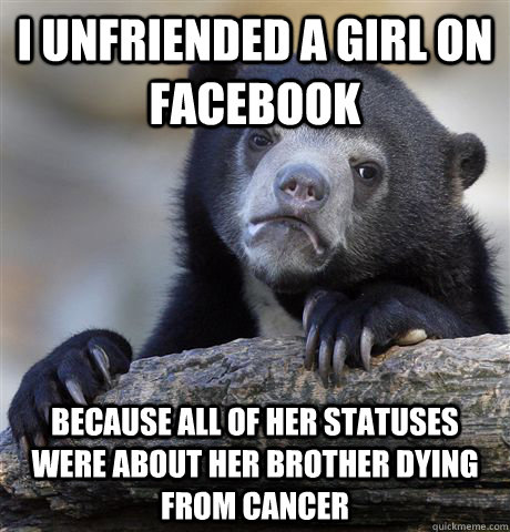 I unfriended a girl on facebook because all of her statuses were about her brother dying from cancer - I unfriended a girl on facebook because all of her statuses were about her brother dying from cancer  Confession Bear