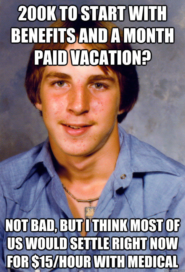 200K to start with benefits and a month paid vacation? not bad, but i think most of us would settle right now for $15/hour with medical  Old Economy Steven