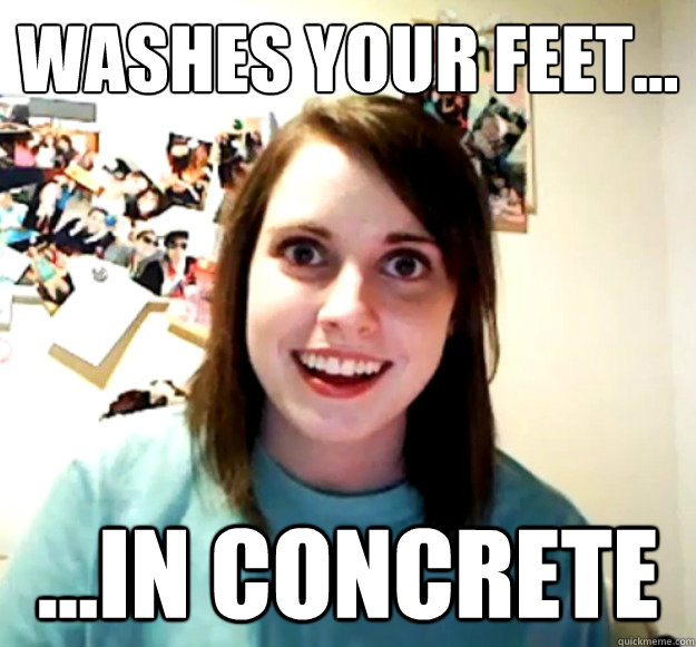 Washes your feet... ...in concrete  Overly Attached Girlfriend