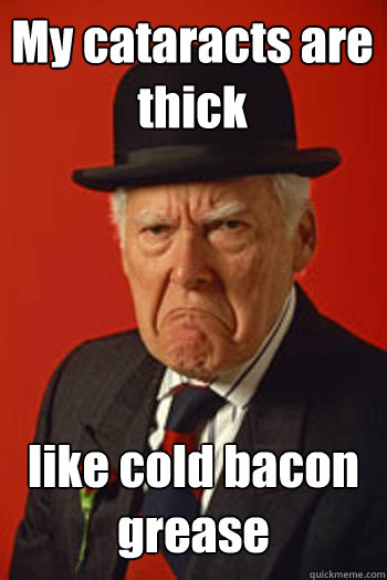 My cataracts are thick like cold bacon grease   Pissed old guy