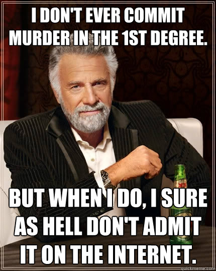 i don't ever commit murder in the 1st degree. But when I do, I sure as hell don't admit it on the internet.  The Most Interesting Man In The World