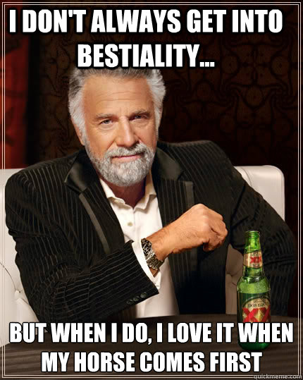 I don't always get into bestiality... but when I do, I love it when my horse comes first  The Most Interesting Man In The World