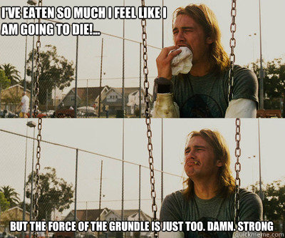 I've eaten so much I feel like I am going to die!... But the force of the Grundle is just too. damn. STRONG  First World Stoner Problems