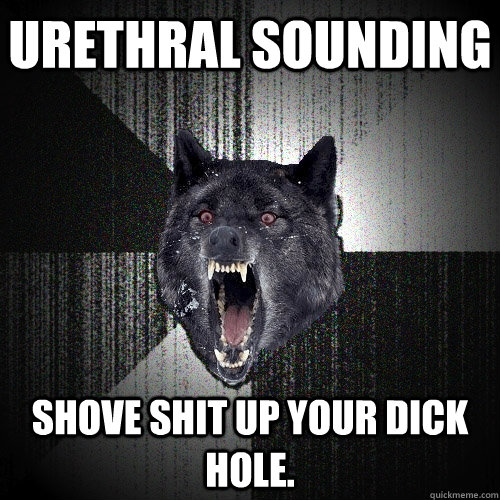urethral sounding shove shit up your dick hole.  Insanity Wolf