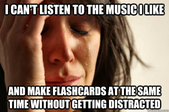 I can't listen to the music I like and make flashcards at the same time without getting distracted  First World Problems