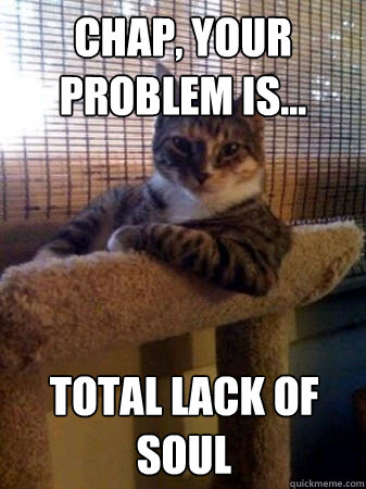 Chap, your problem is... Total lack of soul  The Most Interesting Cat in the World