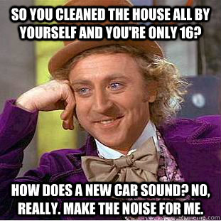 So you cleaned the house all by yourself and you're only 16? How does a new car sound? No, really. Make the noise for me.  Creepy Wonka