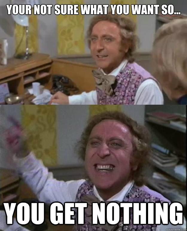 Your not sure what you want so... You get nothing  Angry Wonka