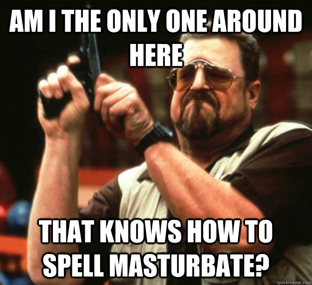 Am I THE ONLY ONE around here that knows how to spell masturbate?  Sad Walter