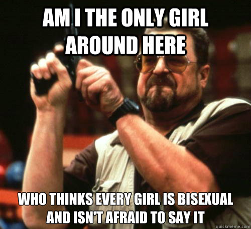 Am i the only girl around here who thinks every girl is bisexual and isn't afraid to say it  Am I The Only One Around Here