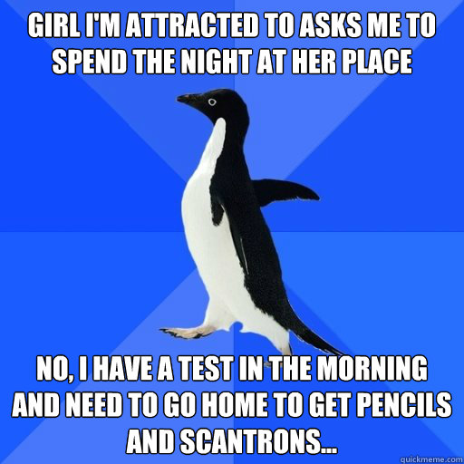 Girl I'm attracted to asks me to spend the night at her place

 no, I have a test in the morning and need to go home to get pencils and scantrons...
  socially akward penguin