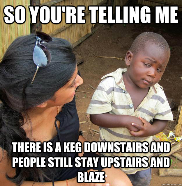 So you're telling me there is a keg downstairs and people still stay upstairs and blaze  Skeptical Third World Child