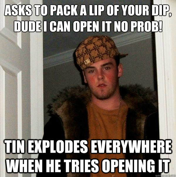 asks to pack a lip of your dip,
dude i can open it no prob! tin explodes everywhere when he tries opening it  Scumbag Steve