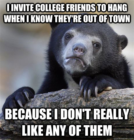 I invite college friends to hang when I know they're out of town because I don't really like any of them - I invite college friends to hang when I know they're out of town because I don't really like any of them  confessionbear