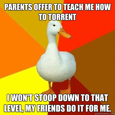 Parents offer to teach me how to torrent I won't stoop down to that level, my friends do it for me.  Tech Impaired Duck