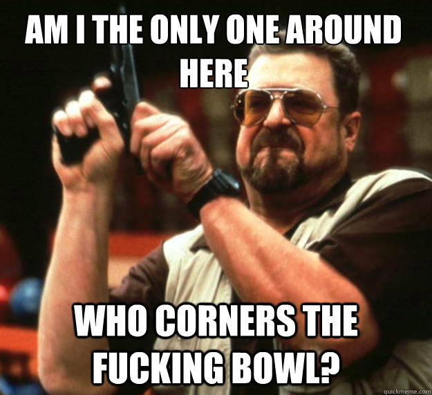 Am I the only one around here who corners the fucking bowl?  Walter