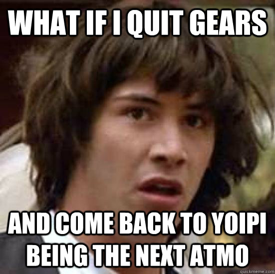 What if i quit gears and come back to yoipi being the next atmo  conspiracy keanu