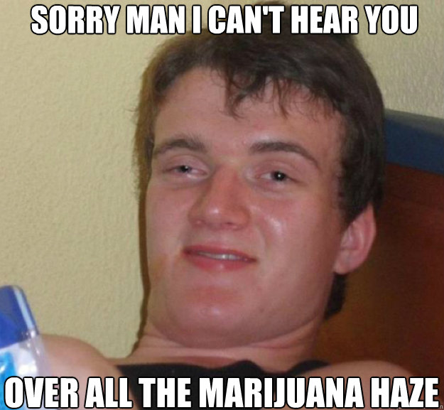 Sorry man I can't hear you over all the marijuana haze  ten guy