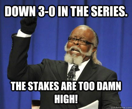 Down 3-0 in the series. The stakes are too damn high! - Down 3-0 in the series. The stakes are too damn high!  Too Damn High