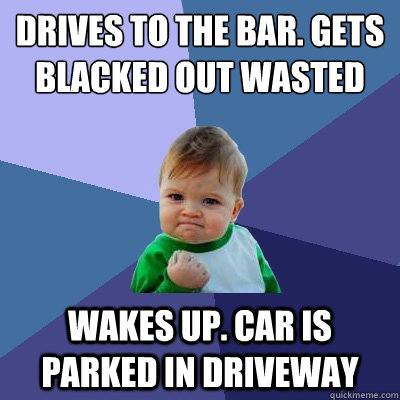 Drives to the bar. Gets blacked out wasted wakes up. car is parked in driveway   Success Kid