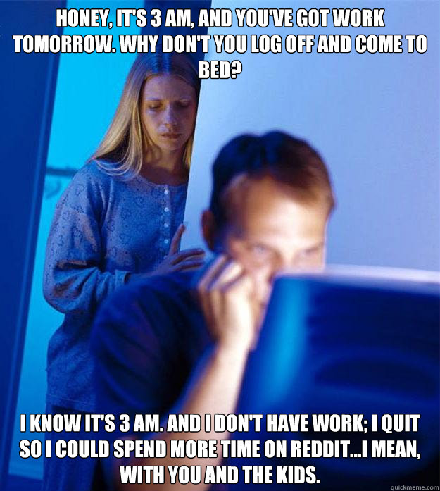 honey, it's 3 AM, and you've got work tomorrow. why don't you log off and come to bed?  I know it's 3 AM. And I don't have work; I quit so I could spend more time on Reddit...i mean, with you and the kids. - honey, it's 3 AM, and you've got work tomorrow. why don't you log off and come to bed?  I know it's 3 AM. And I don't have work; I quit so I could spend more time on Reddit...i mean, with you and the kids.  Redditors Wife