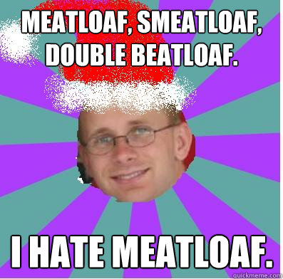Meatloaf, smeatloaf, double beatloaf.  I hate meatloaf.
  