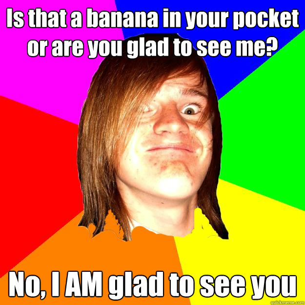 Is that a banana in your pocket or are you glad to see me? No, I AM glad to see you  - Is that a banana in your pocket or are you glad to see me? No, I AM glad to see you   I see your face, Im hard