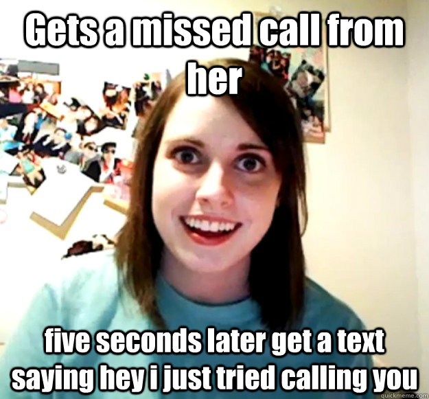 Gets a missed call from her five seconds later get a text saying hey i just tried calling you  Overly Attached Girlfriend