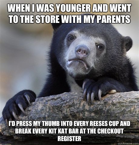 When I was younger and went to the store with my parents I'd press my thumb into every reeses cup and break every kit kat bar at the checkout register  Confession Bear