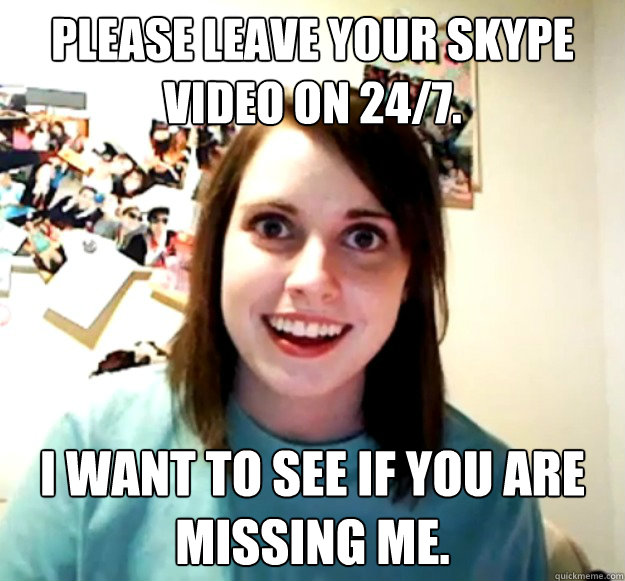 Please leave your SKYPE video on 24/7. I want to see if you are missing me. - Please leave your SKYPE video on 24/7. I want to see if you are missing me.  Overly Attached Girlfriend