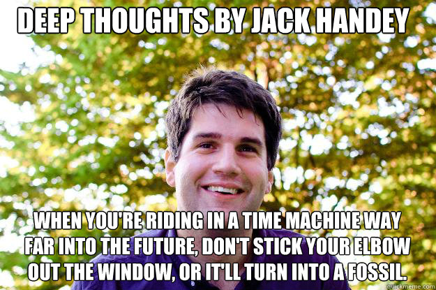 Deep Thoughts by Jack Handey When you're riding in a time machine way far into the future, don't stick your elbow out the window, or it'll turn into a fossil.  