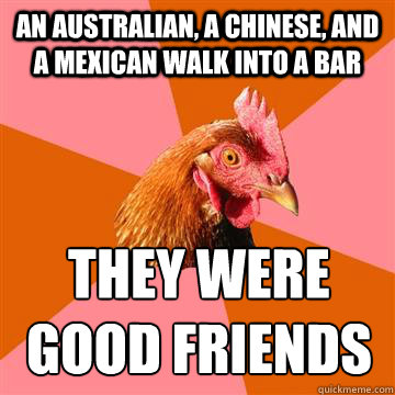 An australian, a chinese, and a mexican walk into a bar they were good friends  Anti-Joke Chicken