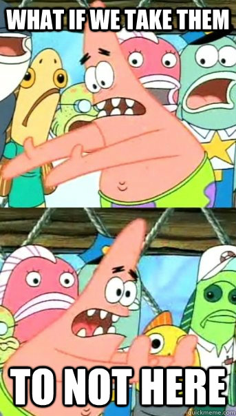 What if we take them  to not here  Push it somewhere else Patrick