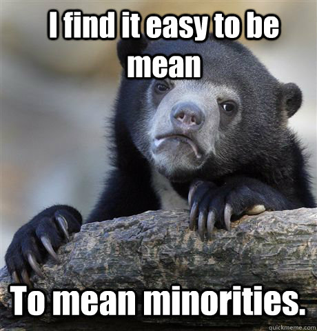 I find it easy to be mean To mean minorities.  Confession Bear