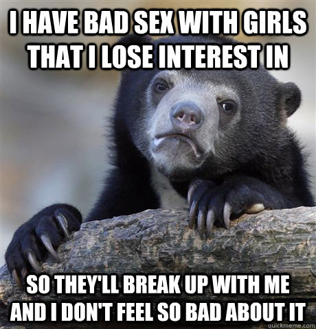I have bad sex with girls that I lose interest in So they'll break up with me and I don't feel so bad about it - I have bad sex with girls that I lose interest in So they'll break up with me and I don't feel so bad about it  Confession Bear