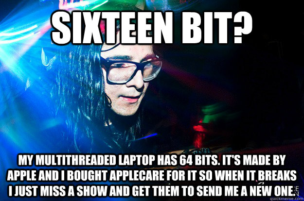 Sixteen Bit? My multithreaded laptop has 64 bits. It's made by apple and I bought applecare for it so when it breaks i just miss a show and get them to send me a new one.  Dubstep Oblivious Skrillex