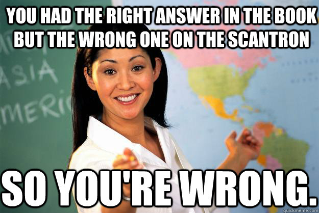 You had the right answer in the book but the wrong one on the scantron so you're wrong. - You had the right answer in the book but the wrong one on the scantron so you're wrong.  Unhelpful High School Teacher